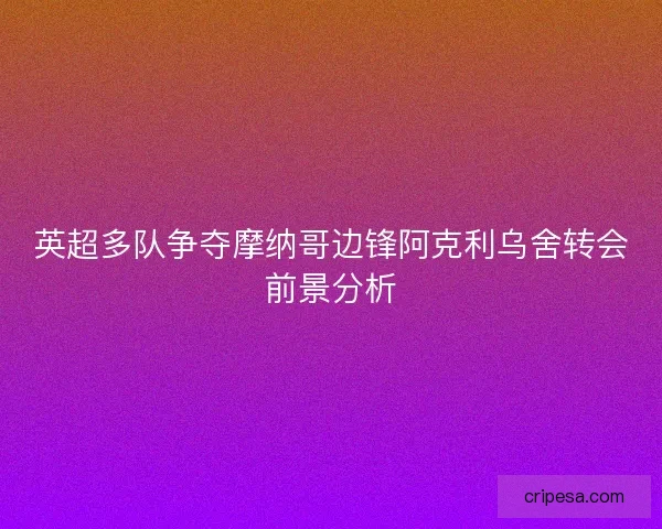 英超多队争夺摩纳哥边锋阿克利乌舍转会前景分析