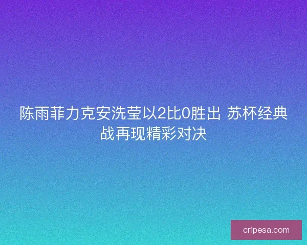 陈雨菲力克安洗莹以2比0胜出 苏杯经典战再现精彩对决